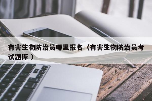 有害生物防治員哪里報名（有害生物防治員考試題庫 ）